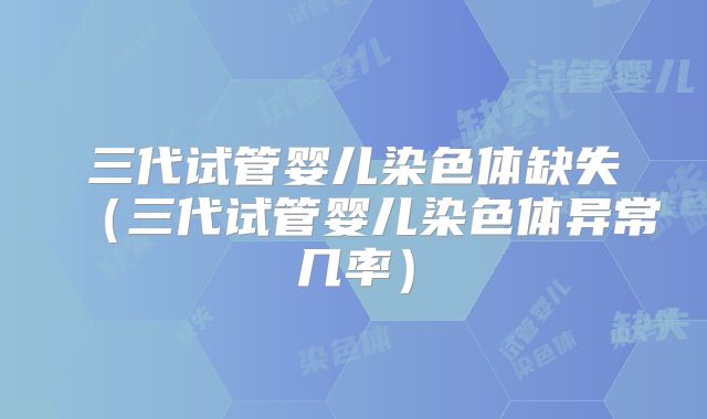 三代试管婴儿染色体缺失（三代试管婴儿染色体异常几率）