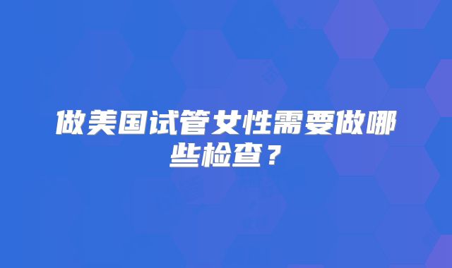 做美国试管女性需要做哪些检查？