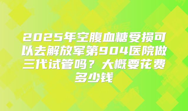 2025年空腹血糖受损可以去解放军第904医院做三代试管吗?大概要花费多少钱