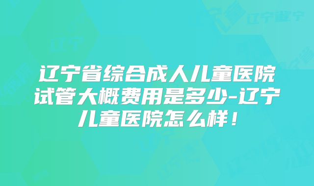 辽宁省综合成人儿童医院试管大概费用是多少-辽宁儿童医院怎么样！