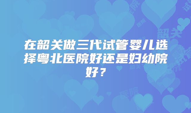 在韶关做三代试管婴儿选择粤北医院好还是妇幼院好？