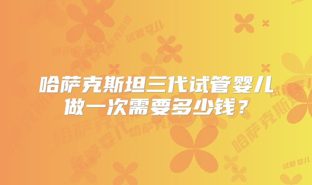 哈萨克斯坦三代试管婴儿做一次需要多少钱？
