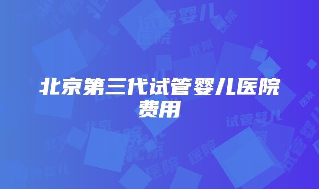 北京第三代试管婴儿医院费用