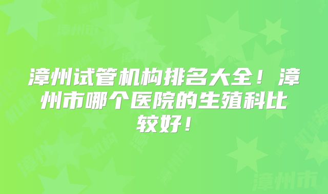 漳州试管机构排名大全！漳州市哪个医院的生殖科比较好！