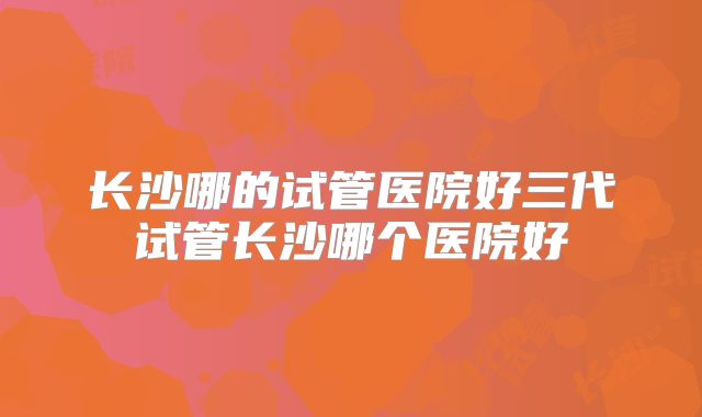 长沙哪的试管医院好三代试管长沙哪个医院好