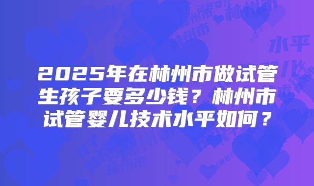 2025年在林州市做试管生孩子要多少钱?林州市试管婴儿技术水平如何?