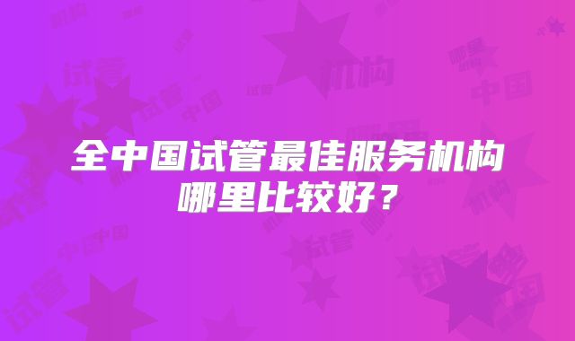 全中国试管最佳服务机构哪里比较好？