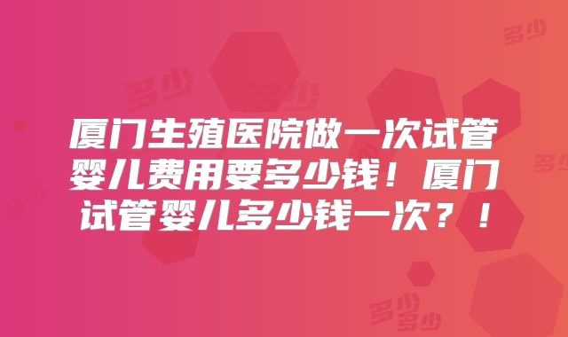 厦门生殖医院做一次试管婴儿费用要多少钱！厦门试管婴儿多少钱一次？！