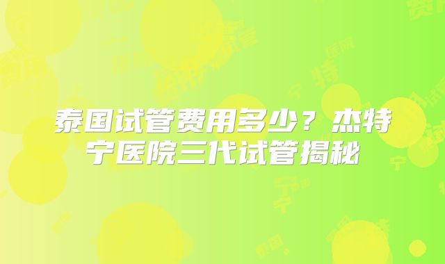 泰国试管费用多少？杰特宁医院三代试管揭秘