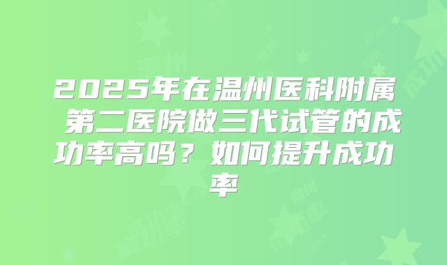 2025年在温州医科附属 第二医院做三代试管的成功率高吗？如何提升成功率