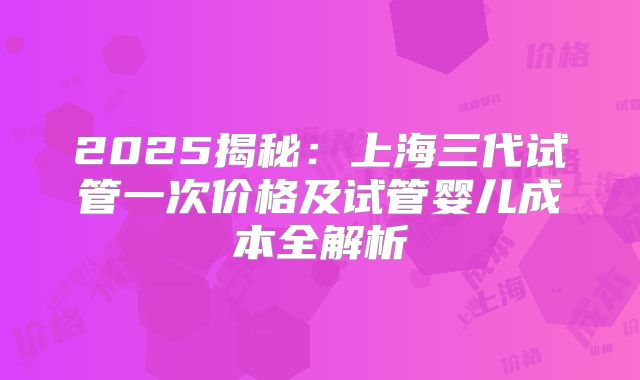 2025揭秘：上海三代试管一次价格及试管婴儿成本全解析
