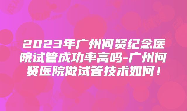 2023年广州何贤纪念医院试管成功率高吗-广州何贤医院做试管技术如何！