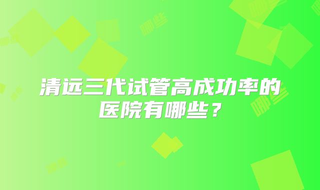清远三代试管高成功率的医院有哪些?