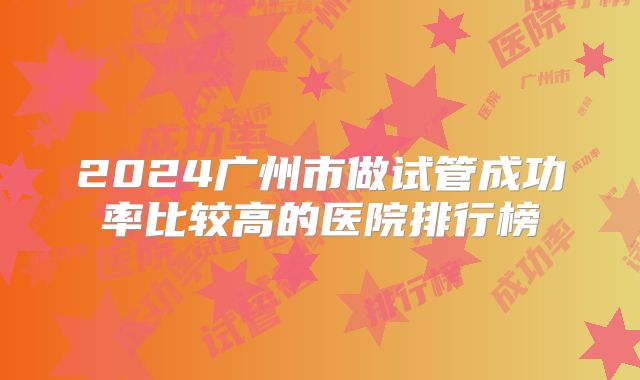 2024广州市做试管成功率比较高的医院排行榜