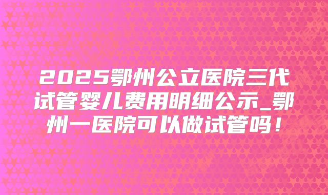 2025鄂州公立医院三代试管婴儿费用明细公示_鄂州一医院可以做试管吗！
