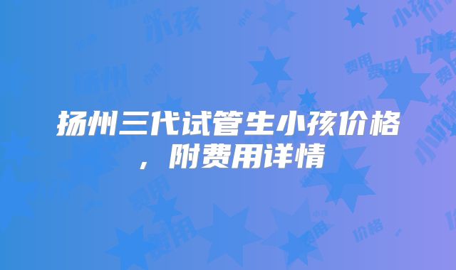 扬州三代试管生小孩价格，附费用详情