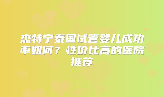 杰特宁泰国试管婴儿成功率如何？性价比高的医院推荐