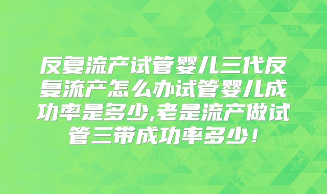 反复流产试管婴儿三代反复流产怎么办试管婴儿成功率是多少,老是流产做试管三带成功率多少!