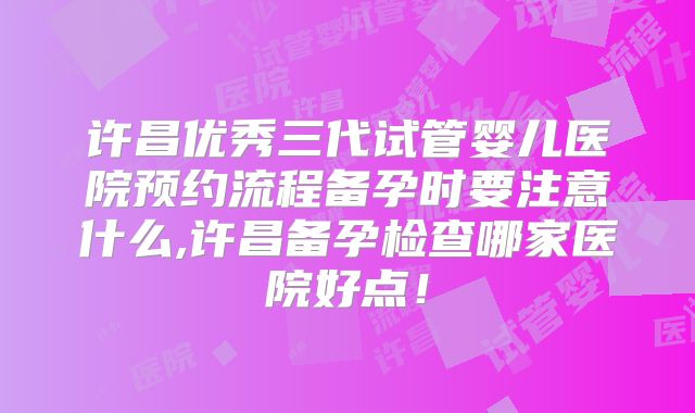 许昌优秀三代试管婴儿医院预约流程备孕时要注意什么,许昌备孕检查哪家医院好点！