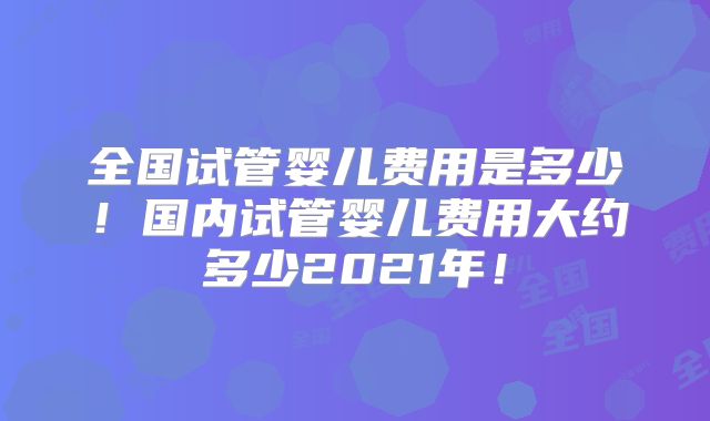 全国试管婴儿费用是多少!国内试管婴儿费用大约多少2021年!