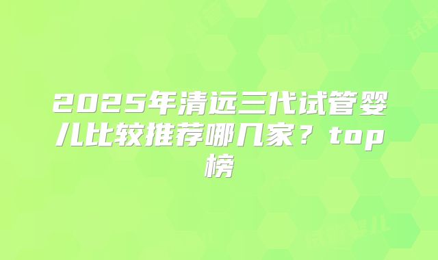 2025年清远三代试管婴儿比较推荐哪几家？top榜