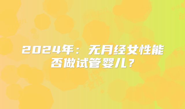 2024年：无月经女性能否做试管婴儿？