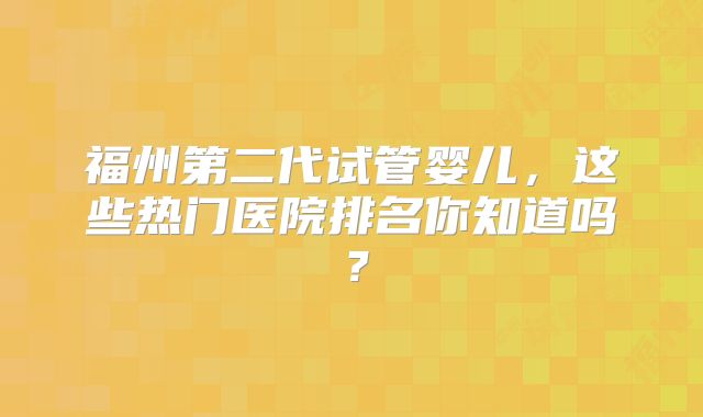 福州第二代试管婴儿，这些热门医院排名你知道吗？