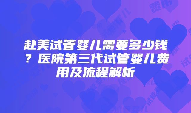 赴美试管婴儿需要多少钱？医院第三代试管婴儿费用及流程解析