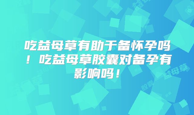 吃益母草有助于备怀孕吗!吃益母草胶囊对备孕有影响吗!