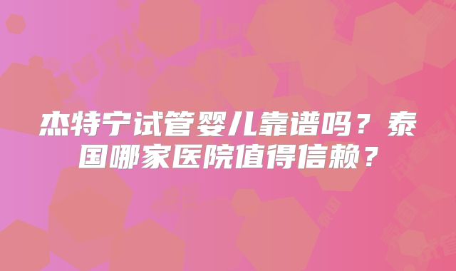 杰特宁试管婴儿靠谱吗？泰国哪家医院值得信赖？