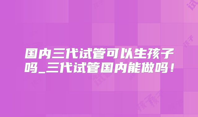 国内三代试管可以生孩子吗_三代试管国内能做吗！