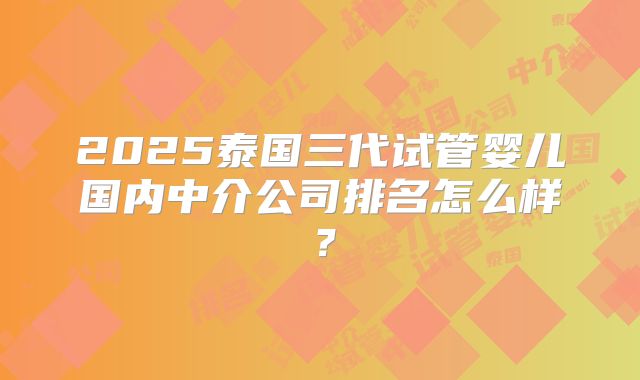 2025泰国三代试管婴儿国内中介公司排名怎么样？