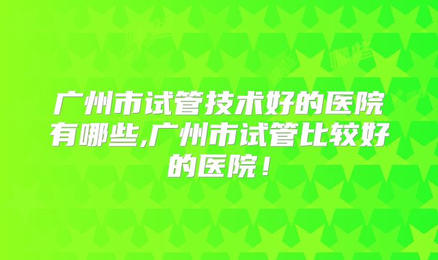 广州市试管技术好的医院有哪些,广州市试管比较好的医院！