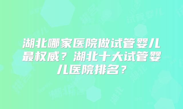 湖北哪家医院做试管婴儿最权威？湖北十大试管婴儿医院排名？