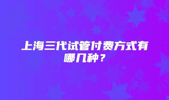 上海三代试管付费方式有哪几种？