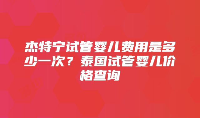 杰特宁试管婴儿费用是多少一次？泰国试管婴儿价格查询