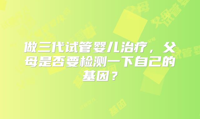 做三代试管婴儿治疗，父母是否要检测一下自己的基因？