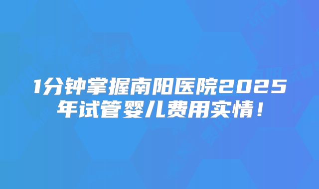 1分钟掌握南阳医院2025年试管婴儿费用实情！