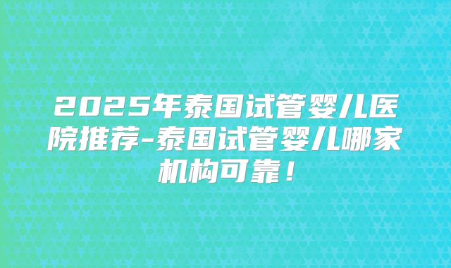 2025年泰国试管婴儿医院推荐-泰国试管婴儿哪家机构可靠！