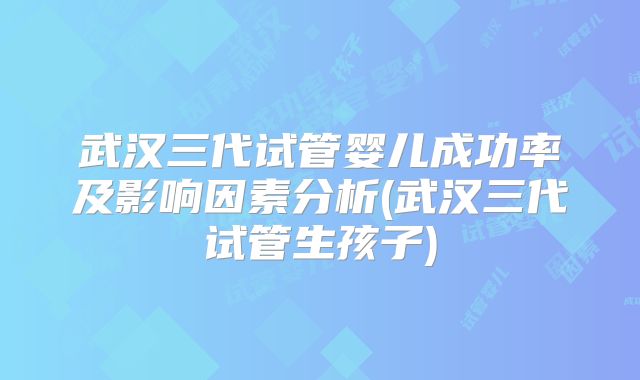 武汉三代试管婴儿成功率及影响因素分析(武汉三代试管生孩子)