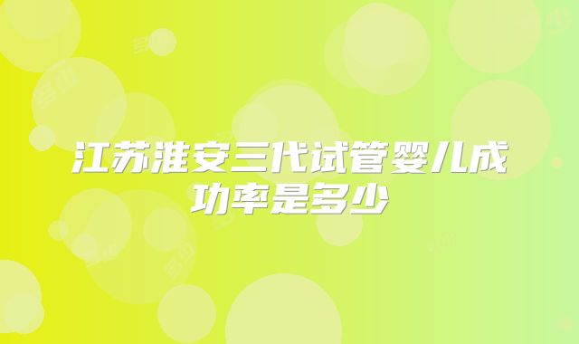江苏淮安三代试管婴儿成功率是多少