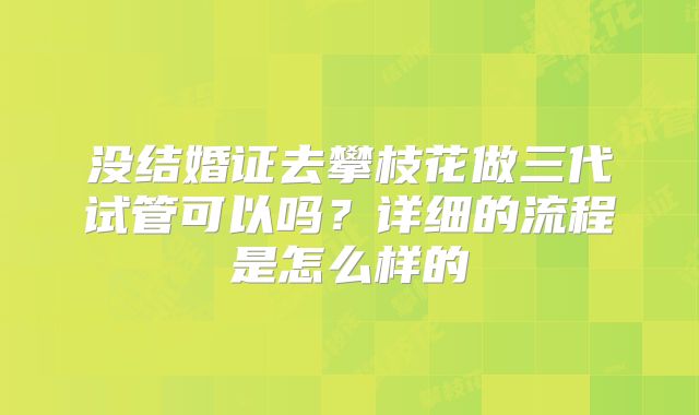 没结婚证去攀枝花做三代试管可以吗？详细的流程是怎么样的