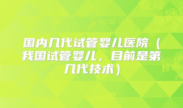 国内几代试管婴儿医院（我国试管婴儿，目前是第几代技术）