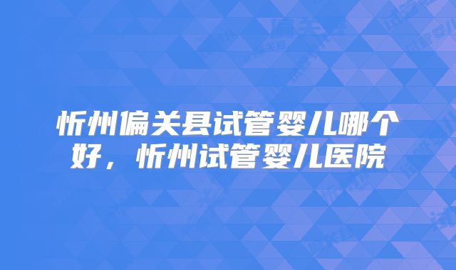 忻州偏关县试管婴儿哪个好,忻州试管婴儿医院