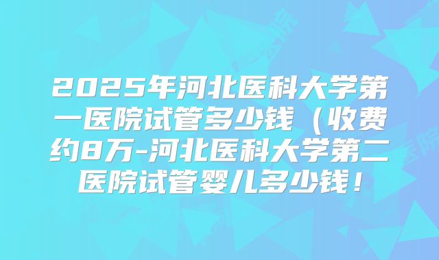 2025年河北医科大学第一医院试管多少钱(收费约8万-河北医科大学第二医院试管婴儿多少钱!