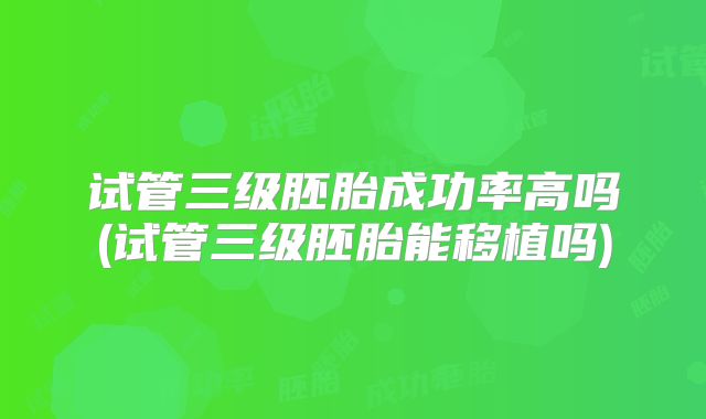 试管三级胚胎成功率高吗(试管三级胚胎能移植吗)