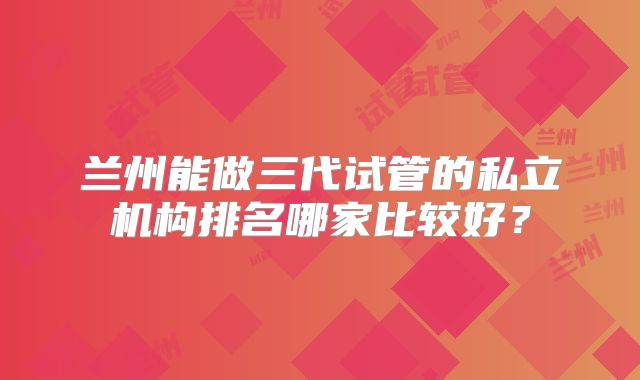 兰州能做三代试管的私立机构排名哪家比较好？
