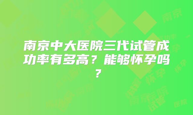 南京中大医院三代试管成功率有多高？能够怀孕吗？