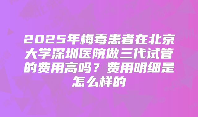 2025年梅毒患者在北京大学深圳医院做三代试管的费用高吗？费用明细是怎么样的