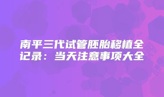 南平三代试管胚胎移植全记录:当天注意事项大全
